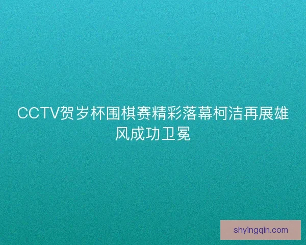 CCTV贺岁杯围棋赛精彩落幕柯洁再展雄风成功卫冕