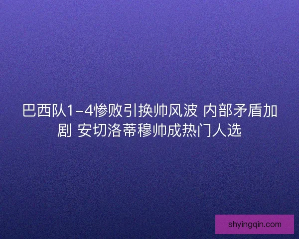 巴西队1-4惨败引换帅风波 内部矛盾加剧 安切洛蒂穆帅成热门人选